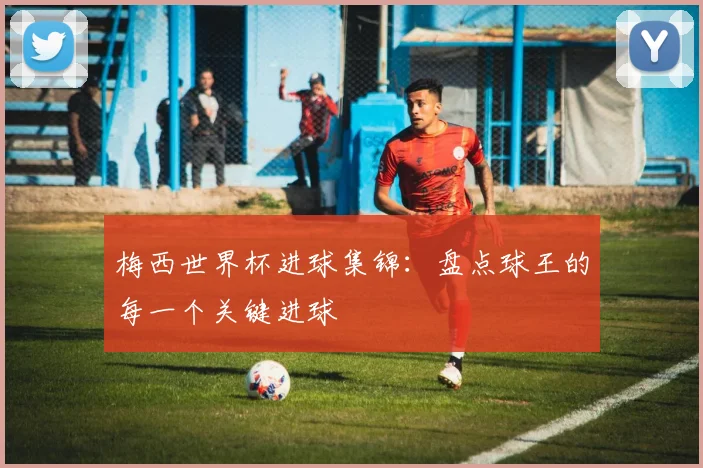 梅西世界杯进球集锦：盘点球王的每一个关键进球