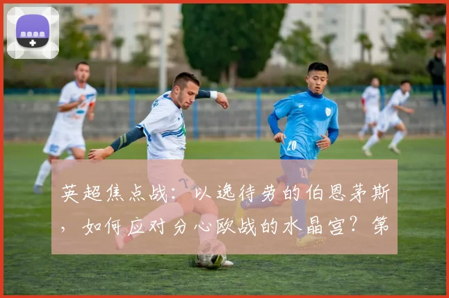 英超焦点战:以逸待劳的伯恩茅斯,如何应对分心欧战的水晶宫?第六名之争悬念丛生