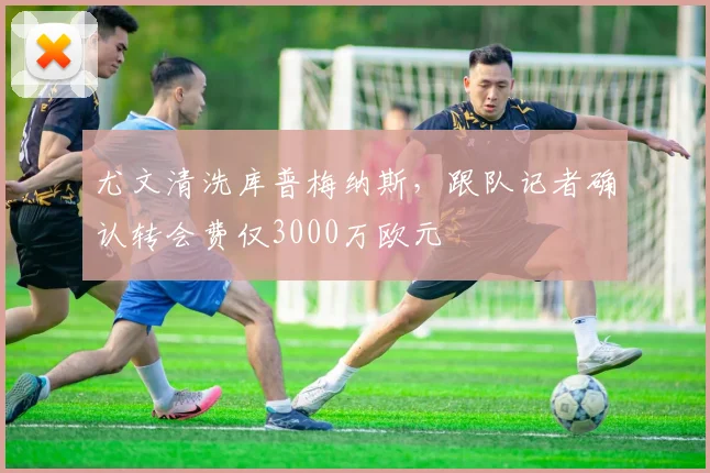 尤文清洗库普梅纳斯，跟队记者确认转会费仅3000万欧元