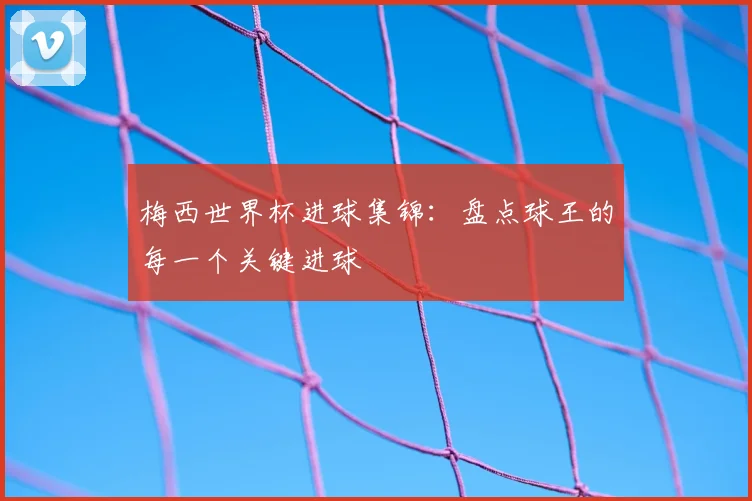 梅西世界杯进球集锦：盘点球王的每一个关键进球