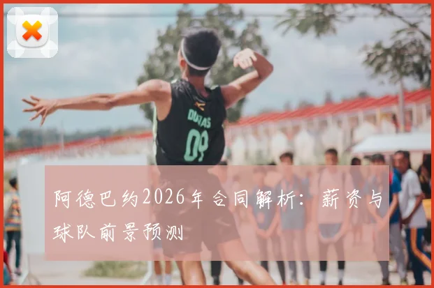 阿德巴约2026年合同解析：薪资与球队前景预测