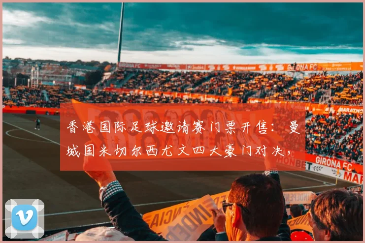 香港国际足球邀请赛门票开售:曼城国米切尔西尤文四大豪门对决,票价2999元封顶
