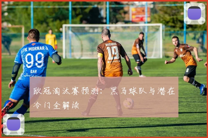 欧冠淘汰赛预测：黑马球队与潜在冷门全解读