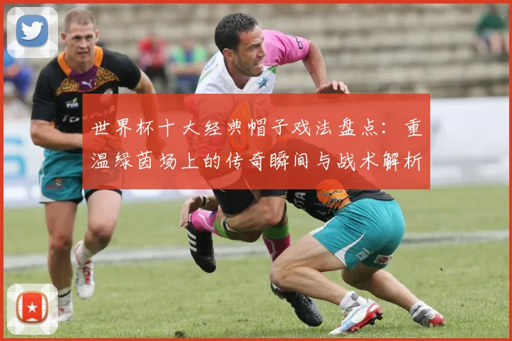 世界杯十大经典帽子戏法盘点:重温绿茵场上的传奇瞬间与战术解析