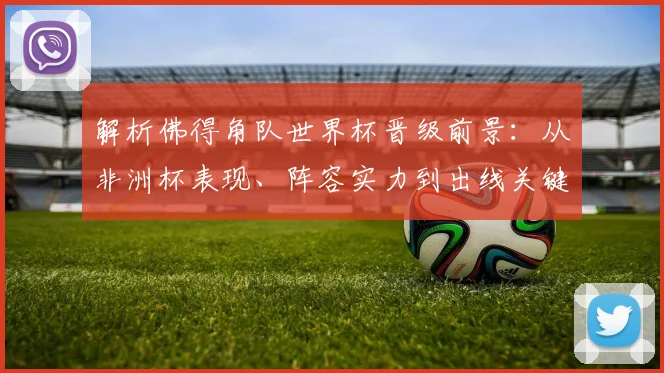 解析佛得角队世界杯晋级前景:从非洲杯表现、阵容实力到出线关键战